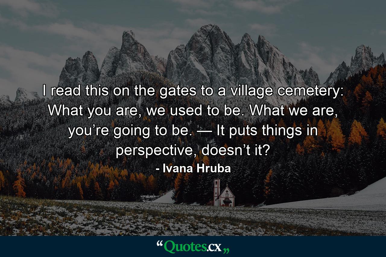 I read this on the gates to a village cemetery: What you are, we used to be. What we are, you’re going to be. — It puts things in perspective, doesn’t it? - Quote by Ivana Hruba