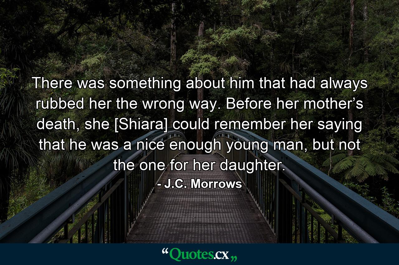 There was something about him that had always rubbed her the wrong way. Before her mother’s death, she [Shiara] could remember her saying that he was a nice enough young man, but not the one for her daughter. - Quote by J.C. Morrows