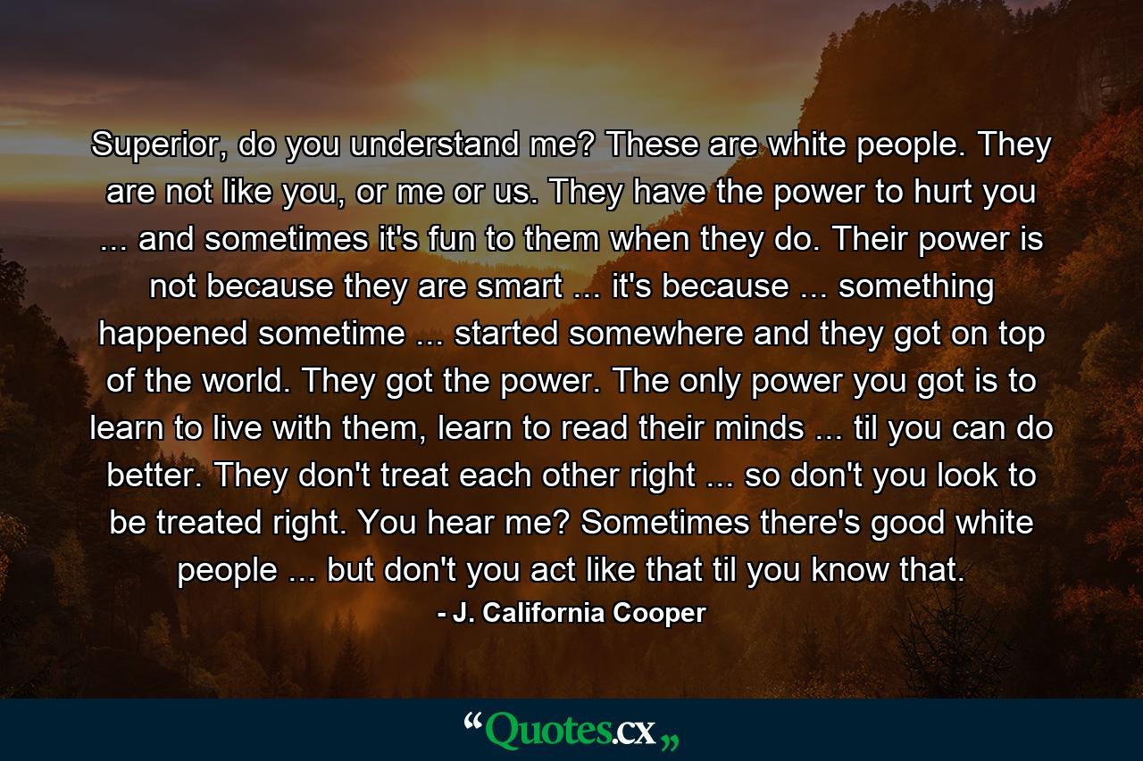 Superior, do you understand me? These are white people. They are not like you, or me or us. They have the power to hurt you ... and sometimes it's fun to them when they do. Their power is not because they are smart ... it's because ... something happened sometime ... started somewhere and they got on top of the world. They got the power. The only power you got is to learn to live with them, learn to read their minds ... til you can do better. They don't treat each other right ... so don't you look to be treated right. You hear me? Sometimes there's good white people ... but don't you act like that til you know that. - Quote by J. California Cooper