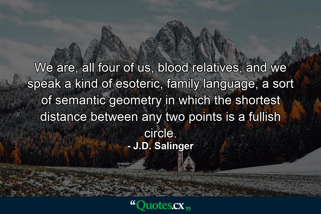 We are, all four of us, blood relatives, and we speak a kind of esoteric, family language, a sort of semantic geometry in which the shortest distance between any two points is a fullish circle. - Quote by J.D. Salinger