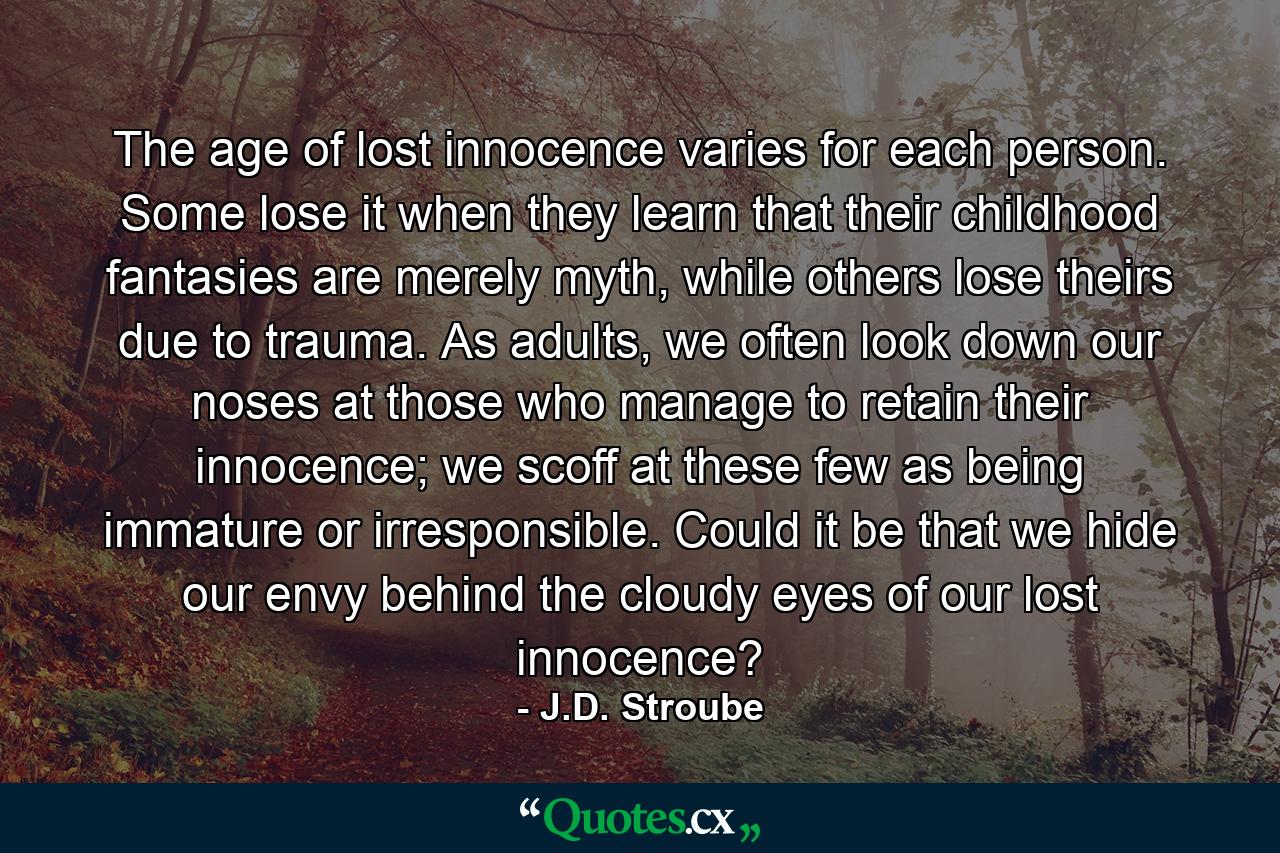 The age of lost innocence varies for each person. Some lose it when they learn that their childhood fantasies are merely myth, while others lose theirs due to trauma. As adults, we often look down our noses at those who manage to retain their innocence; we scoff at these few as being immature or irresponsible. Could it be that we hide our envy behind the cloudy eyes of our lost innocence? - Quote by J.D. Stroube