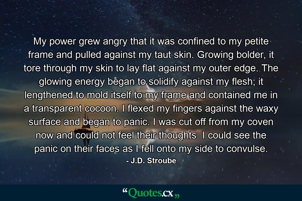 My power grew angry that it was confined to my petite frame and pulled against my taut skin. Growing bolder, it tore through my skin to lay flat against my outer edge. The glowing energy began to solidify against my flesh; it lengthened to mold itself to my frame and contained me in a transparent cocoon. I flexed my fingers against the waxy surface and began to panic. I was cut off from my coven now and could not feel their thoughts. I could see the panic on their faces as I fell onto my side to convulse. - Quote by J.D. Stroube