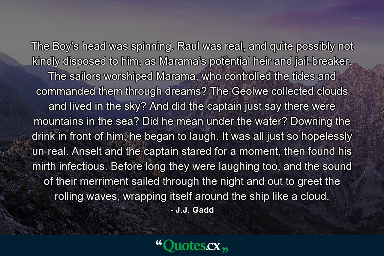 The Boy’s head was spinning. Raul was real, and quite possibly not kindly disposed to him, as Marama’s potential heir and jail-breaker. The sailors worshiped Marama, who controlled the tides and commanded them through dreams? The Geolwe collected clouds and lived in the sky? And did the captain just say there were mountains in the sea? Did he mean under the water? Downing the drink in front of him, he began to laugh. It was all just so hopelessly un-real. Anselt and the captain stared for a moment, then found his mirth infectious. Before long they were laughing too, and the sound of their merriment sailed through the night and out to greet the rolling waves, wrapping itself around the ship like a cloud. - Quote by J.J. Gadd