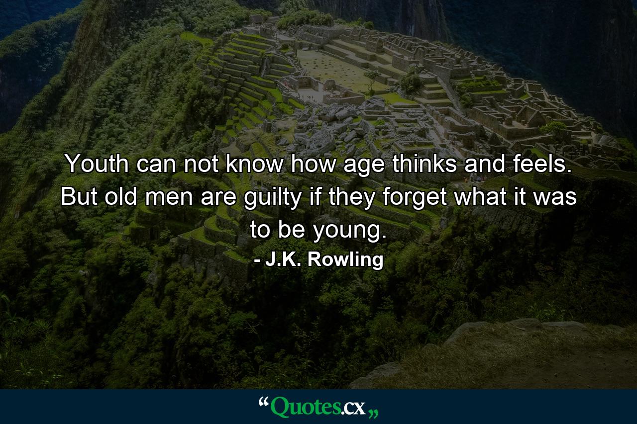 Youth can not know how age thinks and feels. But old men are guilty if they forget what it was to be young. - Quote by J.K. Rowling