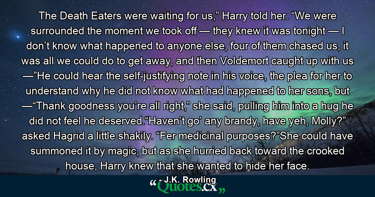 The Death Eaters were waiting for us,” Harry told her. “We were surrounded the moment we took off — they knew it was tonight — I don’t know what happened to anyone else, four of them chased us, it was all we could do to get away, and then Voldemort caught up with us —”He could hear the self-justifying note in his voice, the plea for her to understand why he did not know what had happened to her sons, but —“Thank goodness you’re all right,” she said, pulling him into a hug he did not feel he deserved.“Haven’t go’ any brandy, have yeh, Molly?” asked Hagrid a little shakily. “Fer medicinal purposes?”She could have summoned it by magic, but as she hurried back toward the crooked house, Harry knew that she wanted to hide her face. - Quote by J.K. Rowling