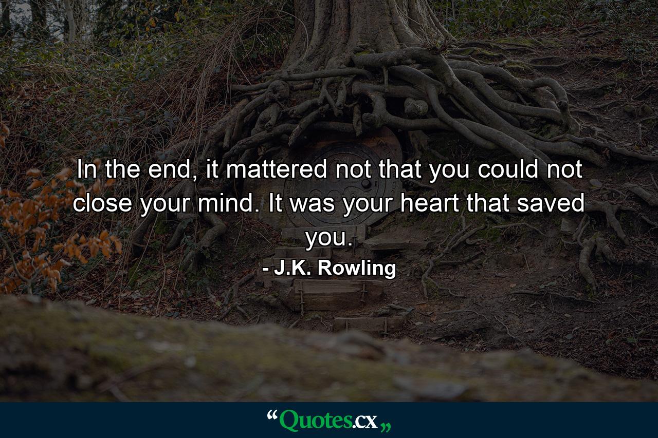 In the end, it mattered not that you could not close your mind. It was your heart that saved you. - Quote by J.K. Rowling