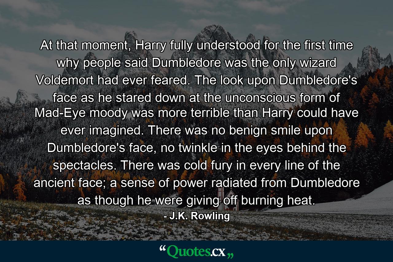 At that moment, Harry fully understood for the first time why people said Dumbledore was the only wizard Voldemort had ever feared. The look upon Dumbledore's face as he stared down at the unconscious form of Mad-Eye moody was more terrible than Harry could have ever imagined. There was no benign smile upon Dumbledore's face, no twinkle in the eyes behind the spectacles. There was cold fury in every line of the ancient face; a sense of power radiated from Dumbledore as though he were giving off burning heat. - Quote by J.K. Rowling