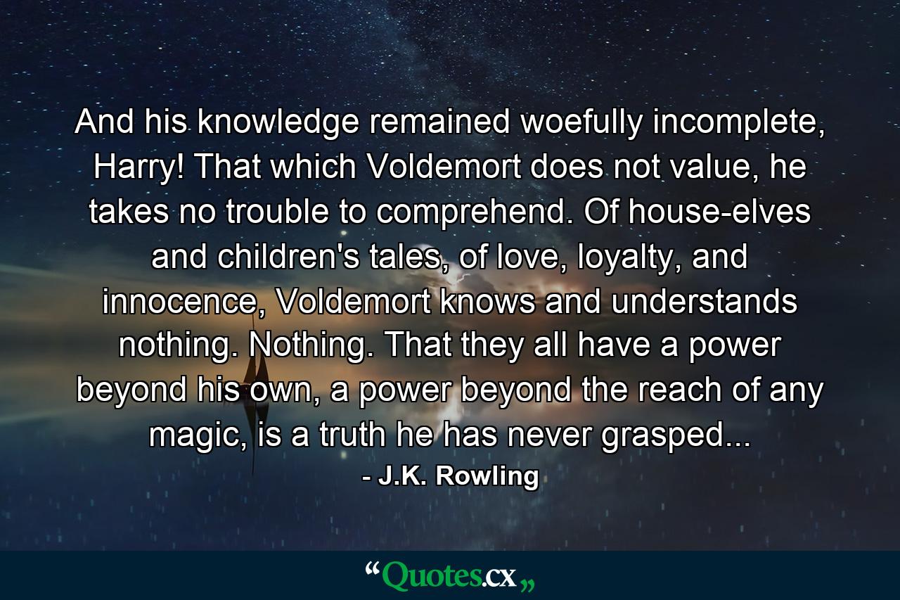 And his knowledge remained woefully incomplete, Harry! That which Voldemort does not value, he takes no trouble to comprehend. Of house-elves and children's tales, of love, loyalty, and innocence, Voldemort knows and understands nothing. Nothing. That they all have a power beyond his own, a power beyond the reach of any magic, is a truth he has never grasped... - Quote by J.K. Rowling