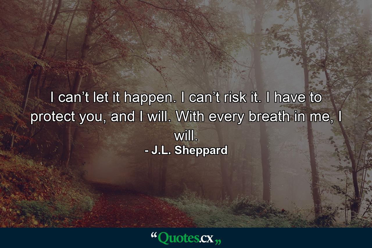 I can’t let it happen. I can’t risk it. I have to protect you, and I will. With every breath in me, I will. - Quote by J.L. Sheppard