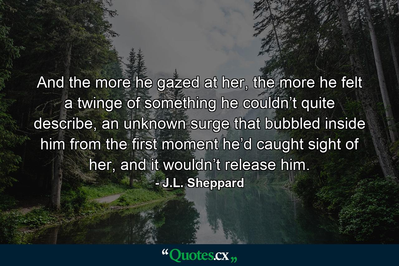 And the more he gazed at her, the more he felt a twinge of something he couldn’t quite describe, an unknown surge that bubbled inside him from the first moment he’d caught sight of her, and it wouldn’t release him. - Quote by J.L. Sheppard