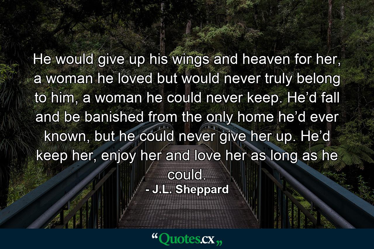 He would give up his wings and heaven for her, a woman he loved but would never truly belong to him, a woman he could never keep. He’d fall and be banished from the only home he’d ever known, but he could never give her up. He’d keep her, enjoy her and love her as long as he could. - Quote by J.L. Sheppard