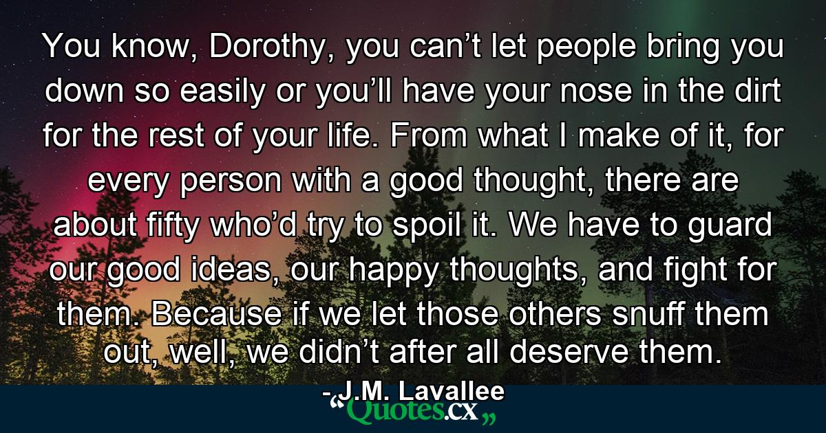 You know, Dorothy, you can’t let people bring you down so easily or you’ll have your nose in the dirt for the rest of your life. From what I make of it, for every person with a good thought, there are about fifty who’d try to spoil it. We have to guard our good ideas, our happy thoughts, and fight for them. Because if we let those others snuff them out, well, we didn’t after all deserve them. - Quote by J.M. Lavallee