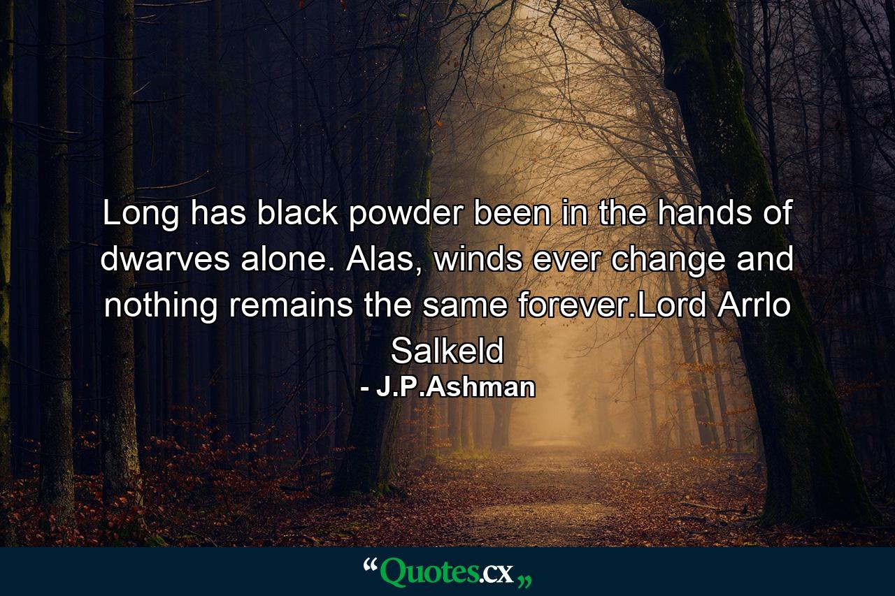 Long has black powder been in the hands of dwarves alone. Alas, winds ever change and nothing remains the same forever.Lord Arrlo Salkeld - Quote by J.P.Ashman