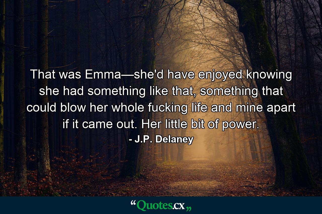 That was Emma—she'd have enjoyed knowing she had something like that, something that could blow her whole fucking life and mine apart if it came out. Her little bit of power. - Quote by J.P. Delaney