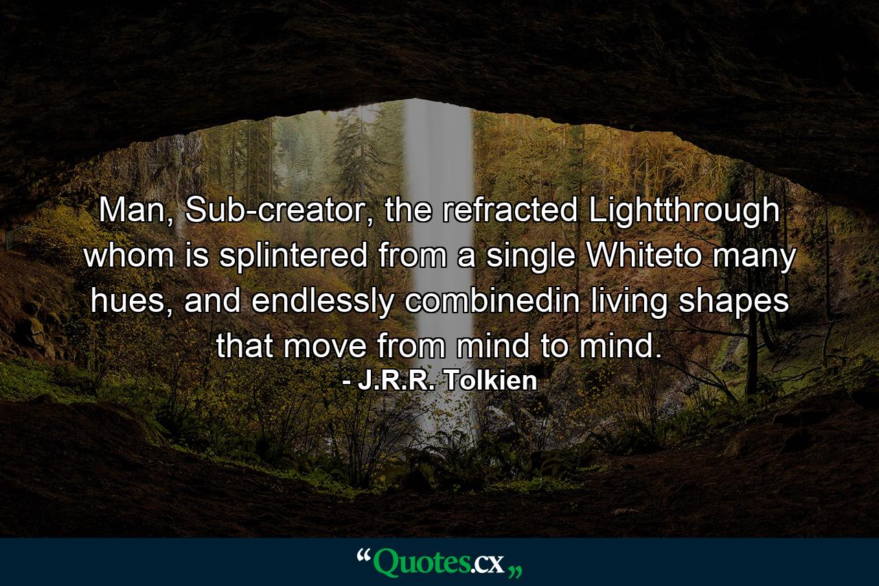 Man, Sub-creator, the refracted Lightthrough whom is splintered from a single Whiteto many hues, and endlessly combinedin living shapes that move from mind to mind. - Quote by J.R.R. Tolkien