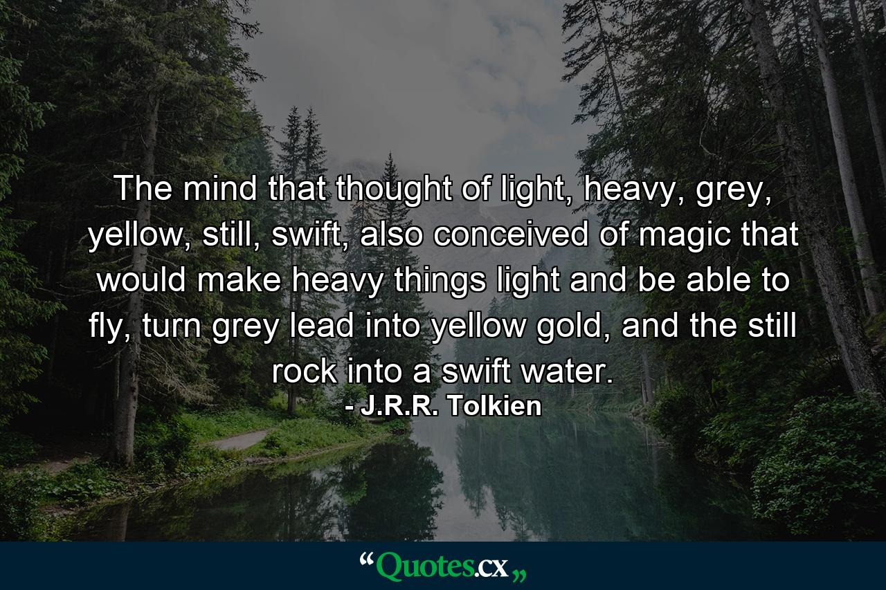 The mind that thought of light, heavy, grey, yellow, still, swift, also conceived of magic that would make heavy things light and be able to fly, turn grey lead into yellow gold, and the still rock into a swift water. - Quote by J.R.R. Tolkien