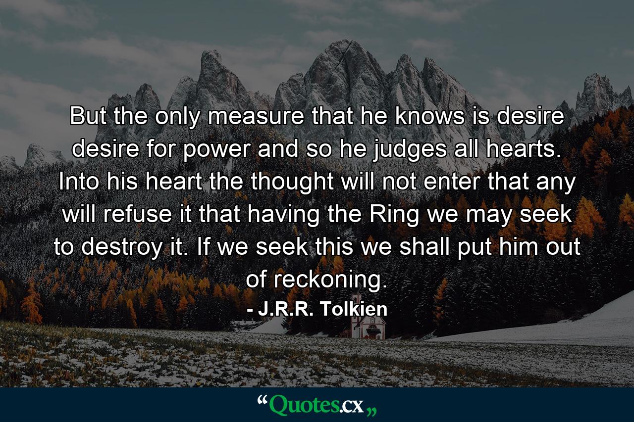 But the only measure that he knows is desire desire for power and so he judges all hearts. Into his heart the thought will not enter that any will refuse it that having the Ring we may seek to destroy it. If we seek this we shall put him out of reckoning. - Quote by J.R.R. Tolkien