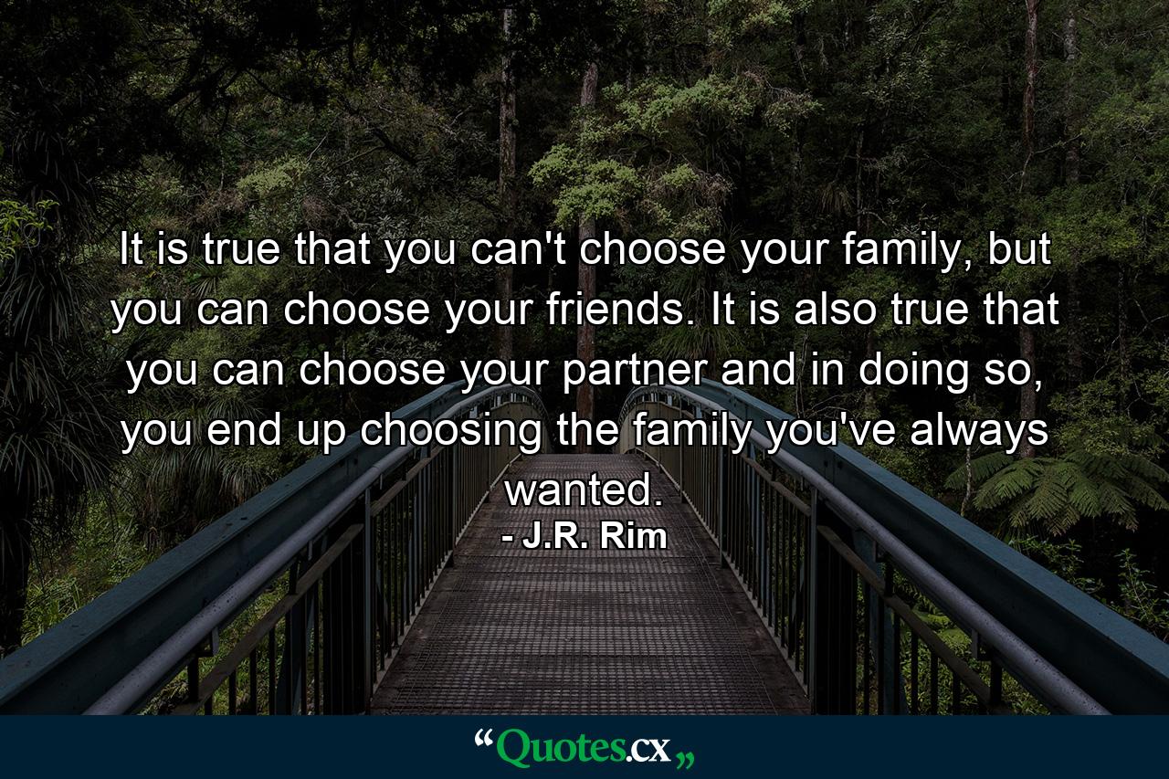 It is true that you can't choose your family, but you can choose your friends. It is also true that you can choose your partner and in doing so, you end up choosing the family you've always wanted. - Quote by J.R. Rim