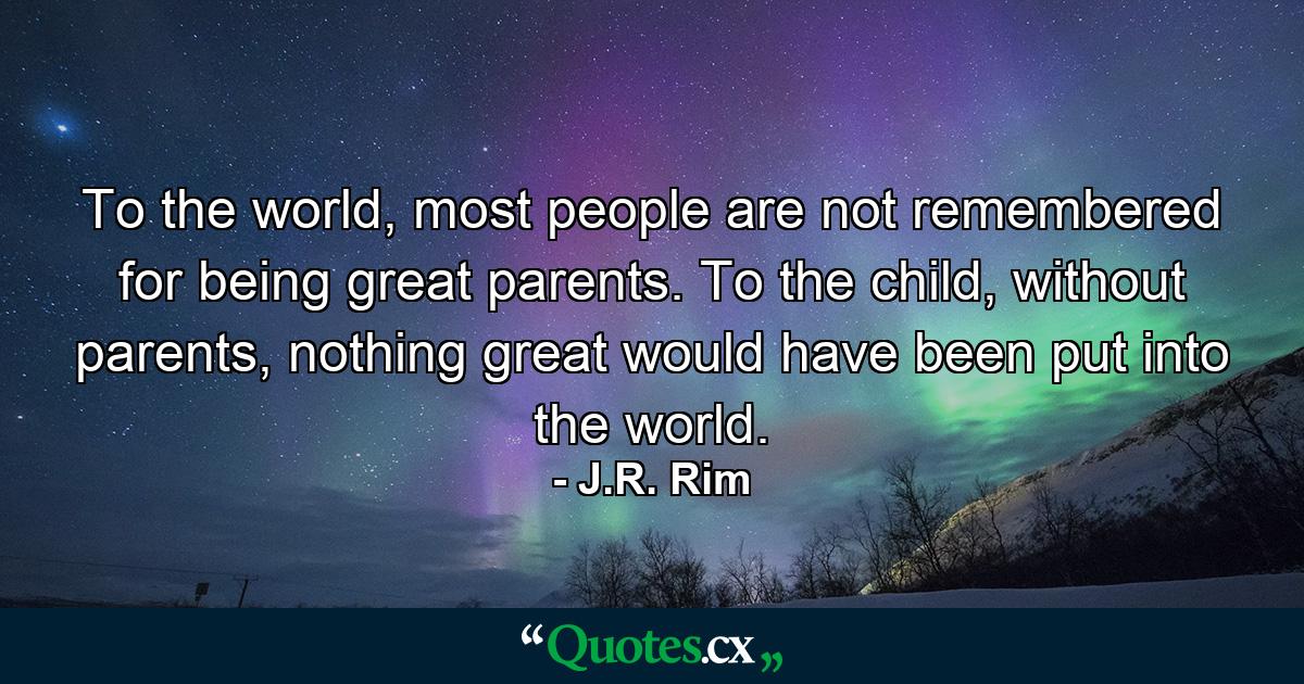 To the world, most people are not remembered for being great parents. To the child, without parents, nothing great would have been put into the world. - Quote by J.R. Rim