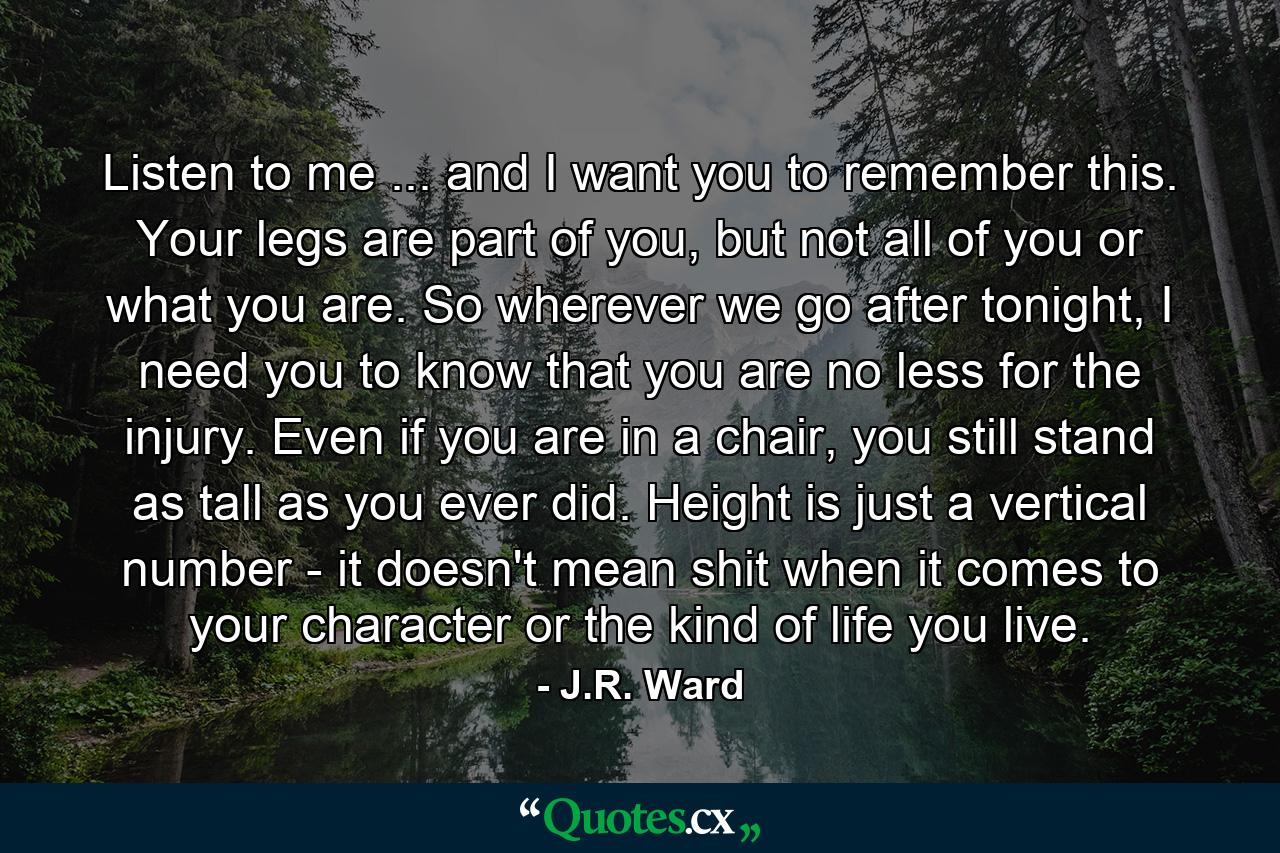 Listen to me ... and I want you to remember this. Your legs are part of you, but not all of you or what you are. So wherever we go after tonight, I need you to know that you are no less for the injury. Even if you are in a chair, you still stand as tall as you ever did. Height is just a vertical number - it doesn't mean shit when it comes to your character or the kind of life you live. - Quote by J.R. Ward