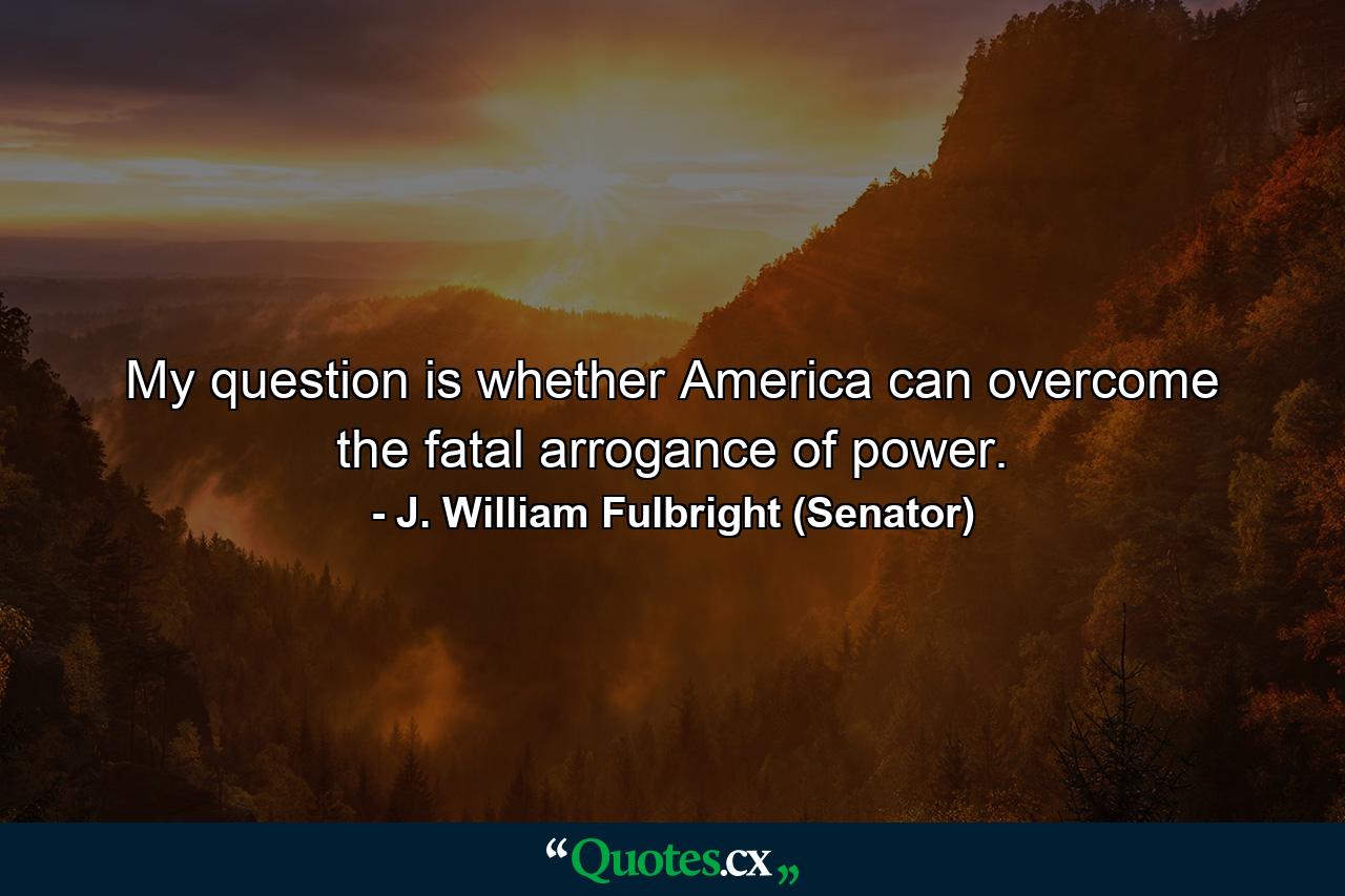 My question is whether America can overcome the fatal arrogance of power. - Quote by J. William Fulbright (Senator)