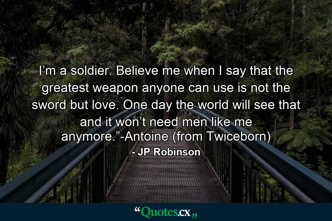 I’m a soldier. Believe me when I say that the greatest weapon anyone can use is not the sword but love. One day the world will see that and it won’t need men like me anymore.”-Antoine (from Twiceborn) - Quote by JP Robinson