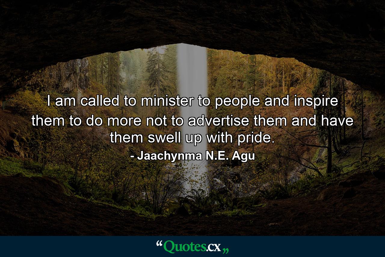 I am called to minister to people and inspire them to do more not to advertise them and have them swell up with pride. - Quote by Jaachynma N.E. Agu