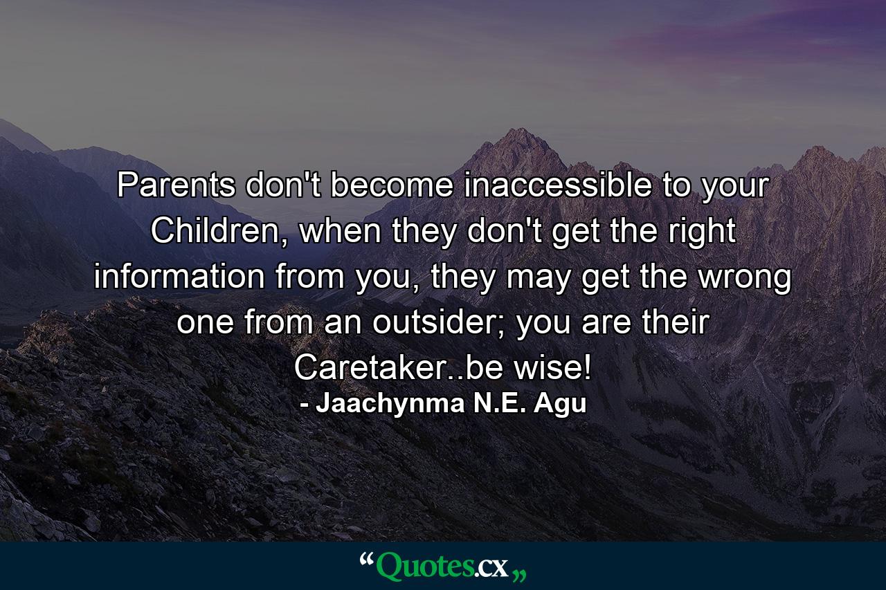 Parents don't become inaccessible to your Children, when they don't get the right information from you, they may get the wrong one from an outsider; you are their Caretaker..be wise! - Quote by Jaachynma N.E. Agu