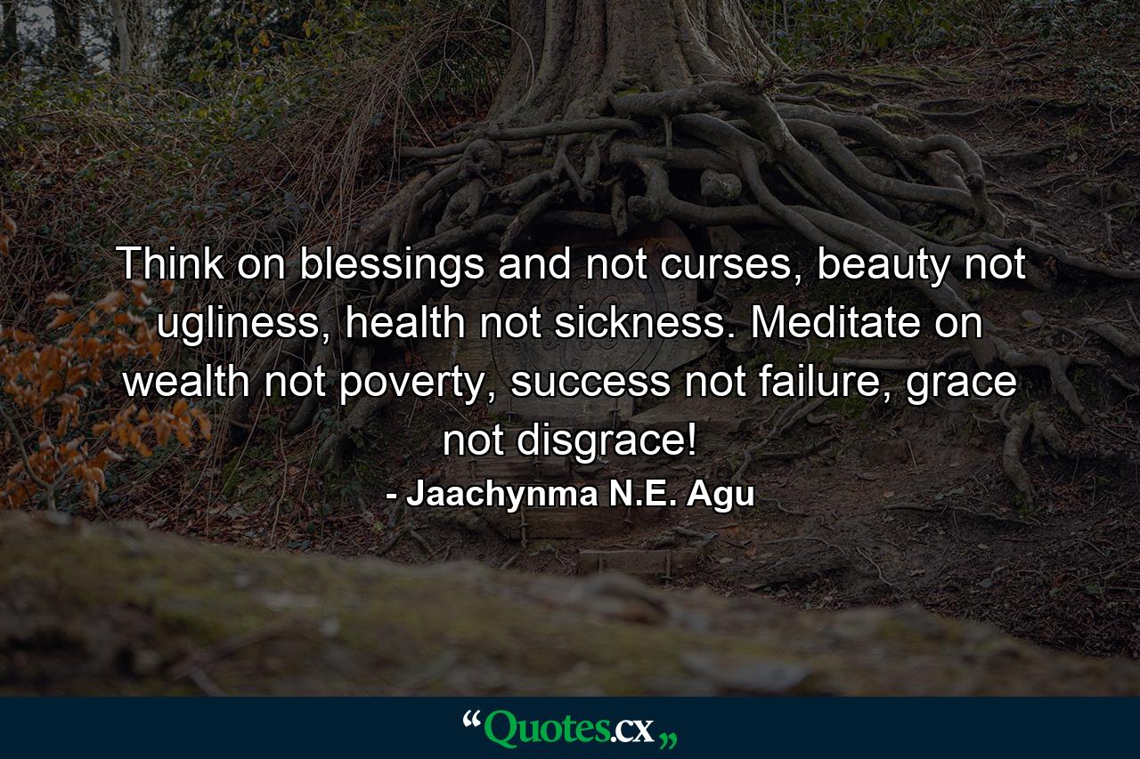 Think on blessings and not curses, beauty not ugliness, health not sickness. Meditate on wealth not poverty, success not failure, grace not disgrace! - Quote by Jaachynma N.E. Agu