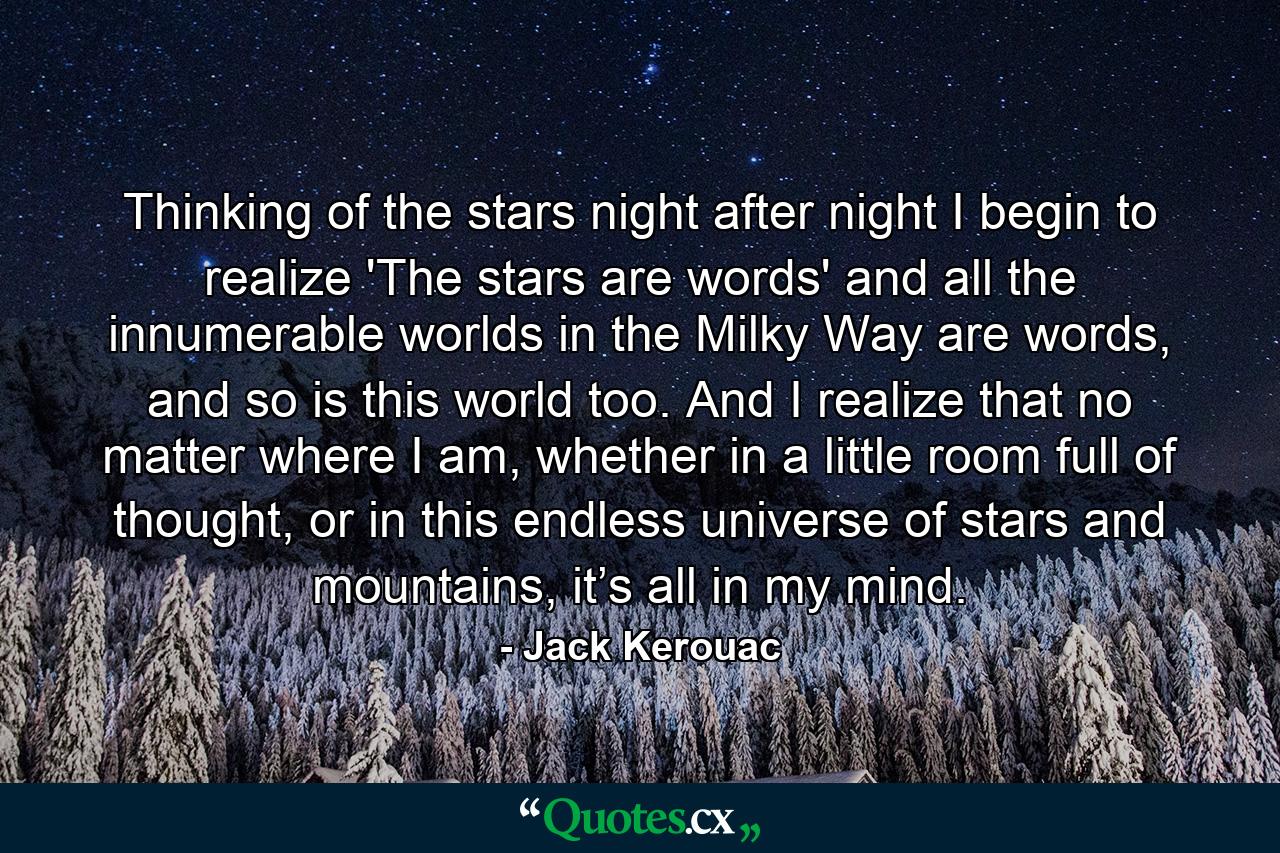 Thinking of the stars night after night I begin to realize 'The stars are words' and all the innumerable worlds in the Milky Way are words, and so is this world too. And I realize that no matter where I am, whether in a little room full of thought, or in this endless universe of stars and mountains, it’s all in my mind. - Quote by Jack Kerouac