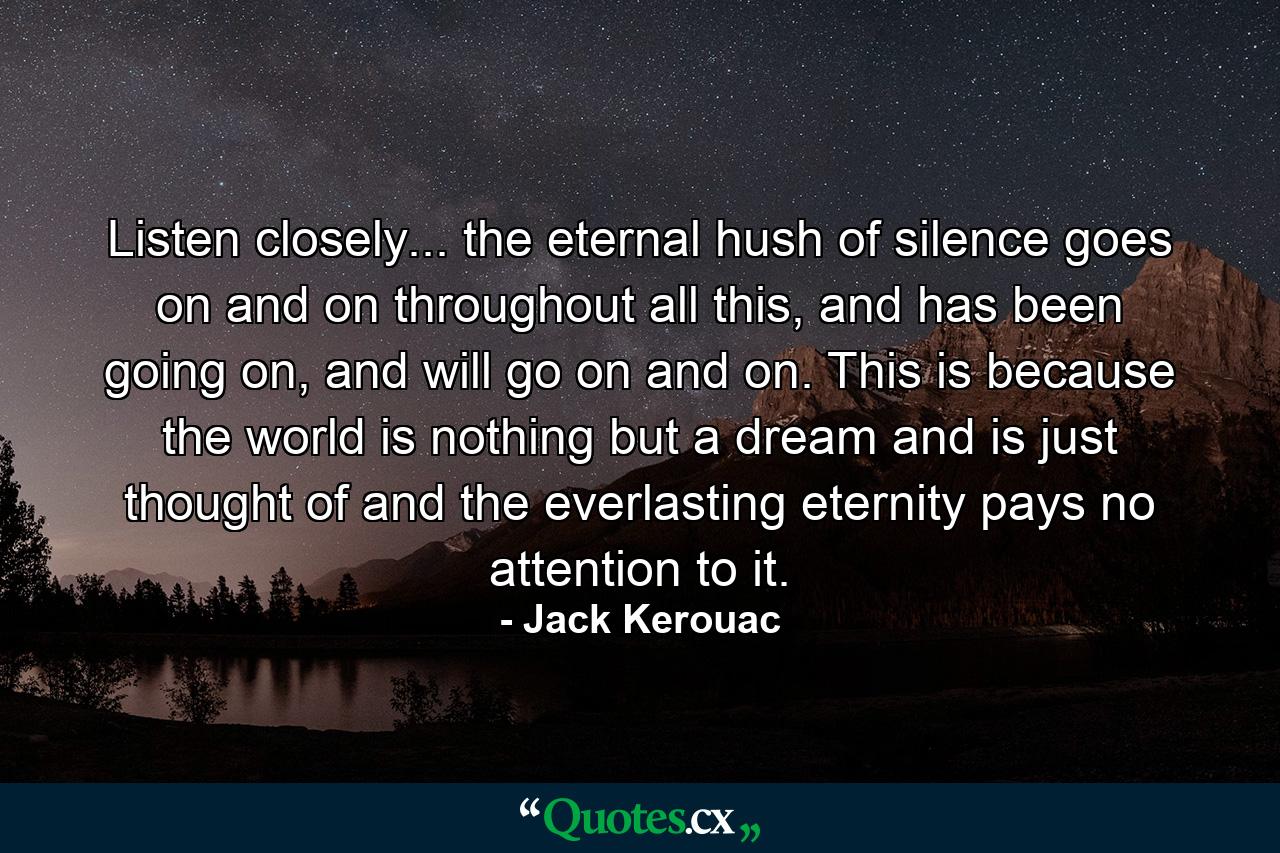 Listen closely... the eternal hush of silence goes on and on throughout all this, and has been going on, and will go on and on. This is because the world is nothing but a dream and is just thought of and the everlasting eternity pays no attention to it. - Quote by Jack Kerouac