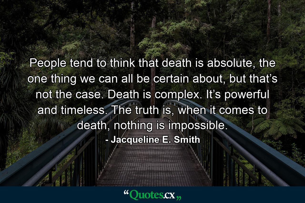 People tend to think that death is absolute, the one thing we can all be certain about, but that’s not the case. Death is complex. It’s powerful and timeless. The truth is, when it comes to death, nothing is impossible. - Quote by Jacqueline E. Smith