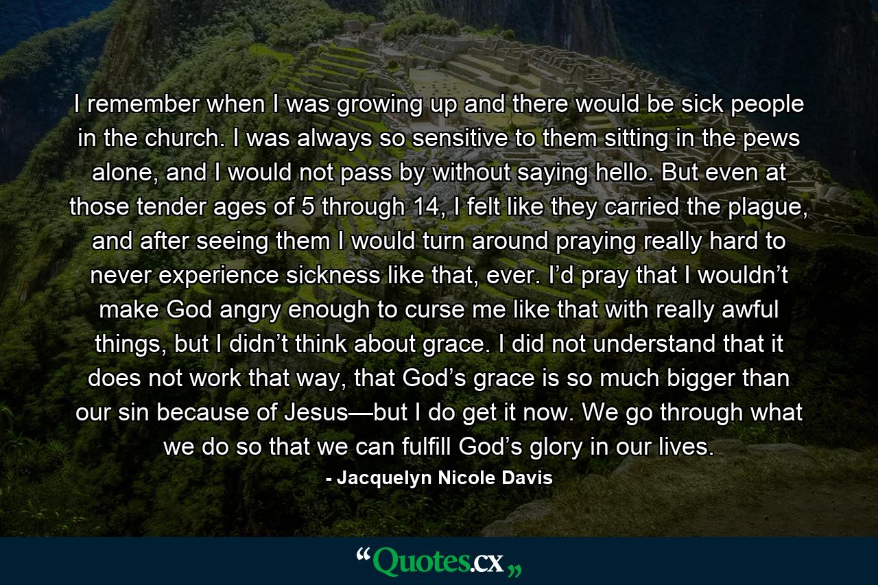 I remember when I was growing up and there would be sick people in the church. I was always so sensitive to them sitting in the pews alone, and I would not pass by without saying hello. But even at those tender ages of 5 through 14, I felt like they carried the plague, and after seeing them I would turn around praying really hard to never experience sickness like that, ever. I’d pray that I wouldn’t make God angry enough to curse me like that with really awful things, but I didn’t think about grace. I did not understand that it does not work that way, that God’s grace is so much bigger than our sin because of Jesus—but I do get it now. We go through what we do so that we can fulfill God’s glory in our lives. - Quote by Jacquelyn Nicole Davis