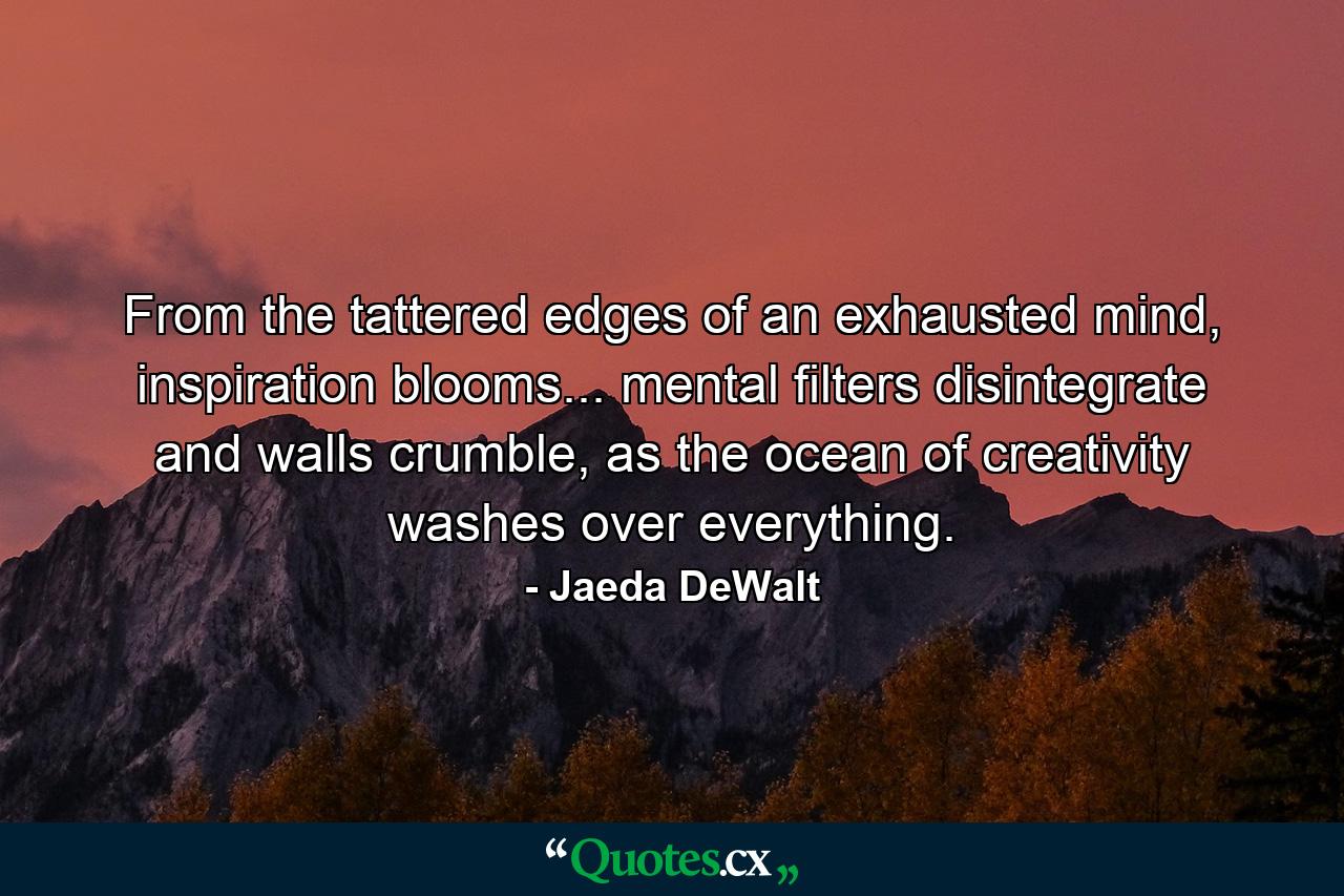 From the tattered edges of an exhausted mind, inspiration blooms... mental filters disintegrate and walls crumble, as the ocean of creativity washes over everything. - Quote by Jaeda DeWalt