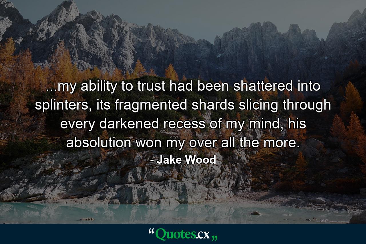 ...my ability to trust had been shattered into splinters, its fragmented shards slicing through every darkened recess of my mind, his absolution won my over all the more. - Quote by Jake Wood