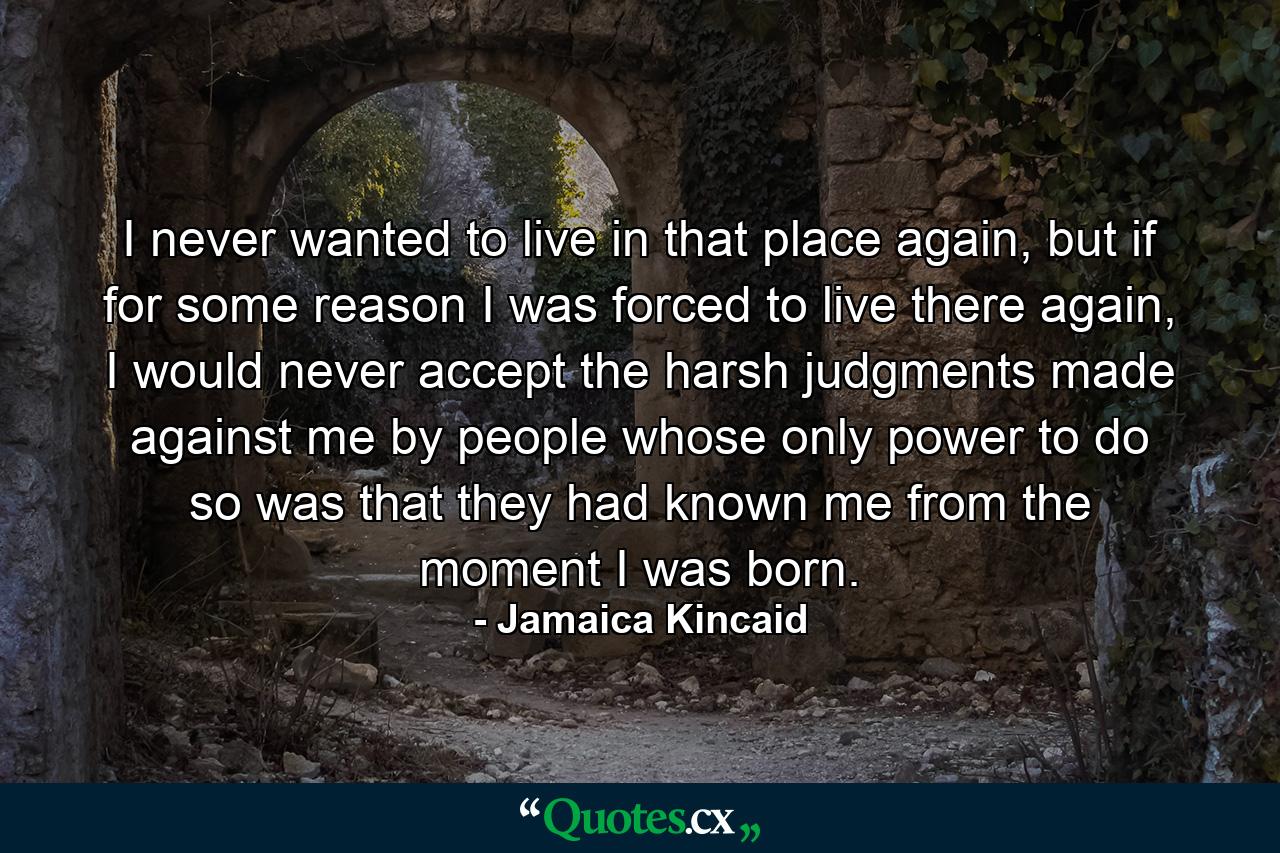 I never wanted to live in that place again, but if for some reason I was forced to live there again, I would never accept the harsh judgments made against me by people whose only power to do so was that they had known me from the moment I was born. - Quote by Jamaica Kincaid