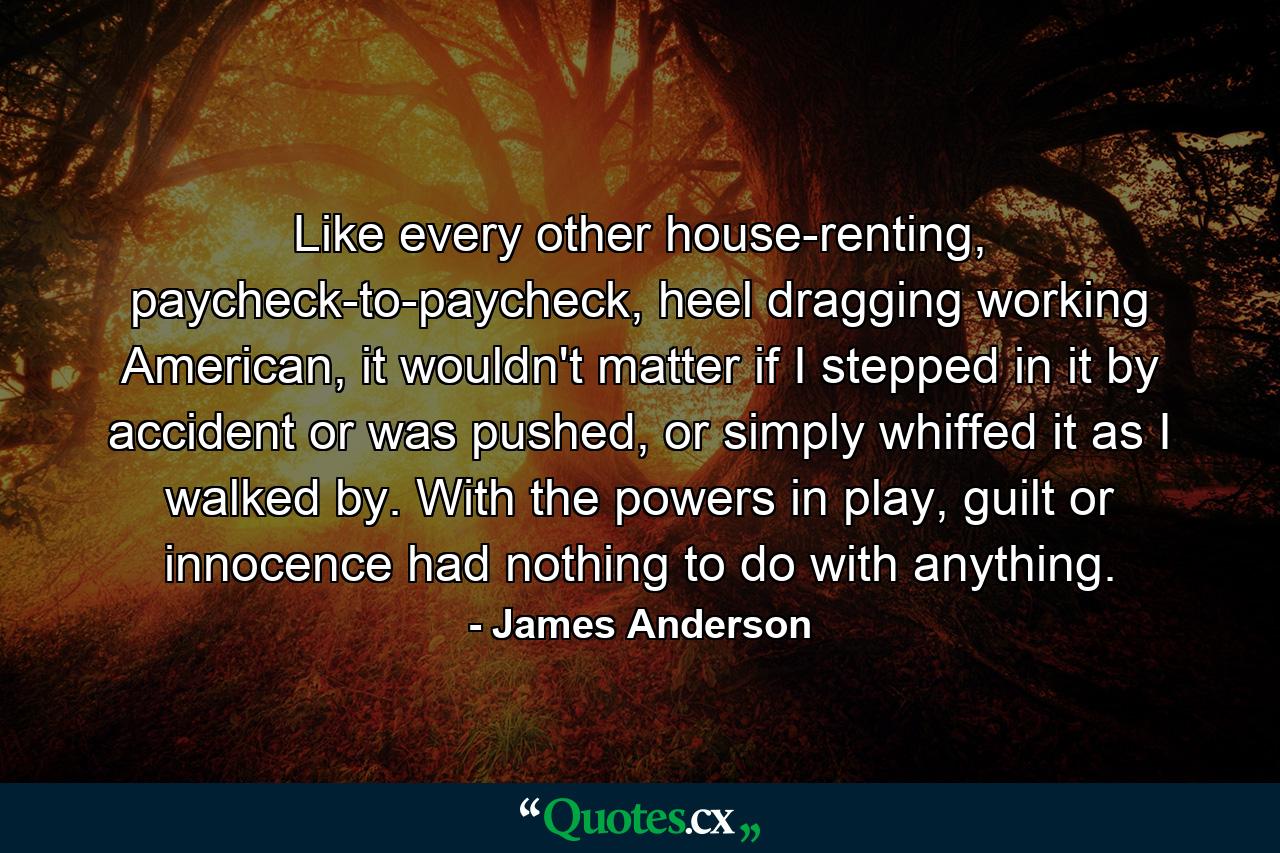 Like every other house-renting, paycheck-to-paycheck, heel dragging working American, it wouldn't matter if I stepped in it by accident or was pushed, or simply whiffed it as I walked by. With the powers in play, guilt or innocence had nothing to do with anything. - Quote by James Anderson