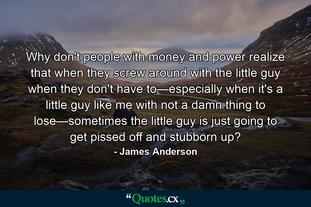 Why don't people with money and power realize that when they screw around with the little guy when they don't have to—especially when it's a little guy like me with not a damn thing to lose—sometimes the little guy is just going to get pissed off and stubborn up? - Quote by James Anderson