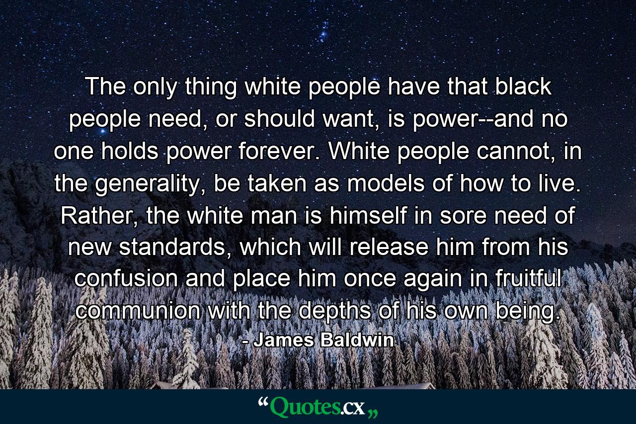 The only thing white people have that black people need, or should want, is power--and no one holds power forever. White people cannot, in the generality, be taken as models of how to live. Rather, the white man is himself in sore need of new standards, which will release him from his confusion and place him once again in fruitful communion with the depths of his own being. - Quote by James Baldwin