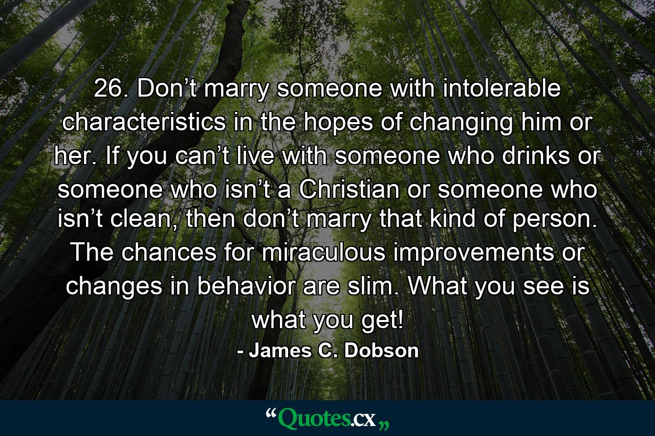 26. Don’t marry someone with intolerable characteristics in the hopes of changing him or her. If you can’t live with someone who drinks or someone who isn’t a Christian or someone who isn’t clean, then don’t marry that kind of person. The chances for miraculous improvements or changes in behavior are slim. What you see is what you get! - Quote by James C. Dobson