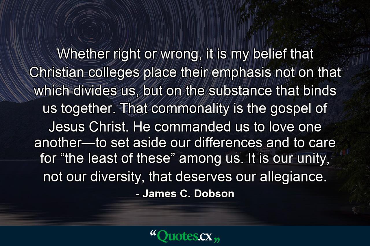 Whether right or wrong, it is my belief that Christian colleges place their emphasis not on that which divides us, but on the substance that binds us together. That commonality is the gospel of Jesus Christ. He commanded us to love one another—to set aside our differences and to care for “the least of these” among us. It is our unity, not our diversity, that deserves our allegiance. - Quote by James C. Dobson