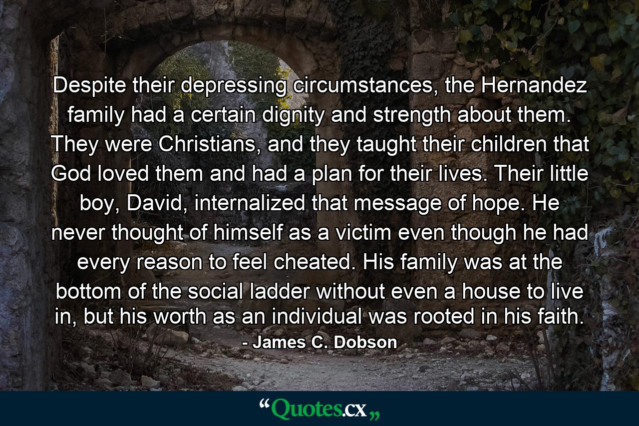 Despite their depressing circumstances, the Hernandez family had a certain dignity and strength about them. They were Christians, and they taught their children that God loved them and had a plan for their lives. Their little boy, David, internalized that message of hope. He never thought of himself as a victim even though he had every reason to feel cheated. His family was at the bottom of the social ladder without even a house to live in, but his worth as an individual was rooted in his faith. - Quote by James C. Dobson