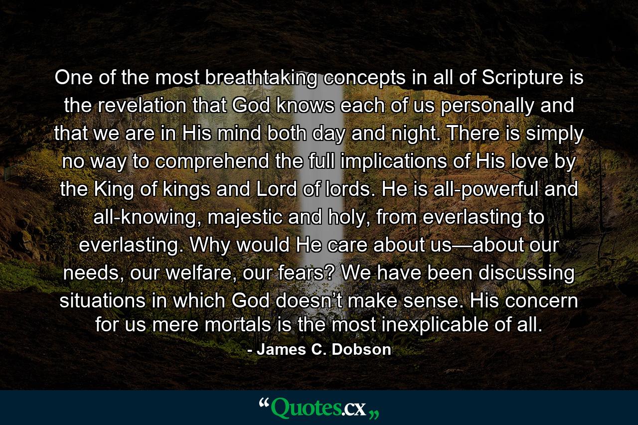 One of the most breathtaking concepts in all of Scripture is the revelation that God knows each of us personally and that we are in His mind both day and night. There is simply no way to comprehend the full implications of His love by the King of kings and Lord of lords. He is all-powerful and all-knowing, majestic and holy, from everlasting to everlasting. Why would He care about us—about our needs, our welfare, our fears? We have been discussing situations in which God doesn’t make sense. His concern for us mere mortals is the most inexplicable of all. - Quote by James C. Dobson