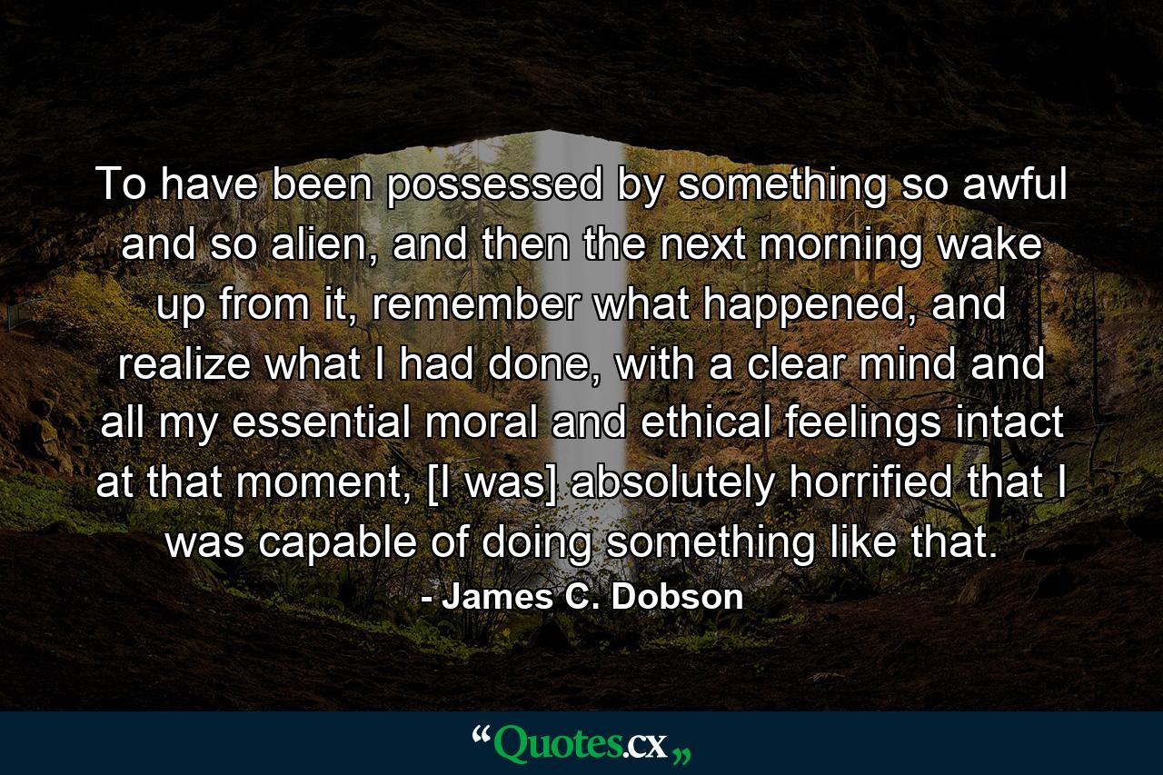 To have been possessed by something so awful and so alien, and then the next morning wake up from it, remember what happened, and realize what I had done, with a clear mind and all my essential moral and ethical feelings intact at that moment, [I was] absolutely horrified that I was capable of doing something like that. - Quote by James C. Dobson