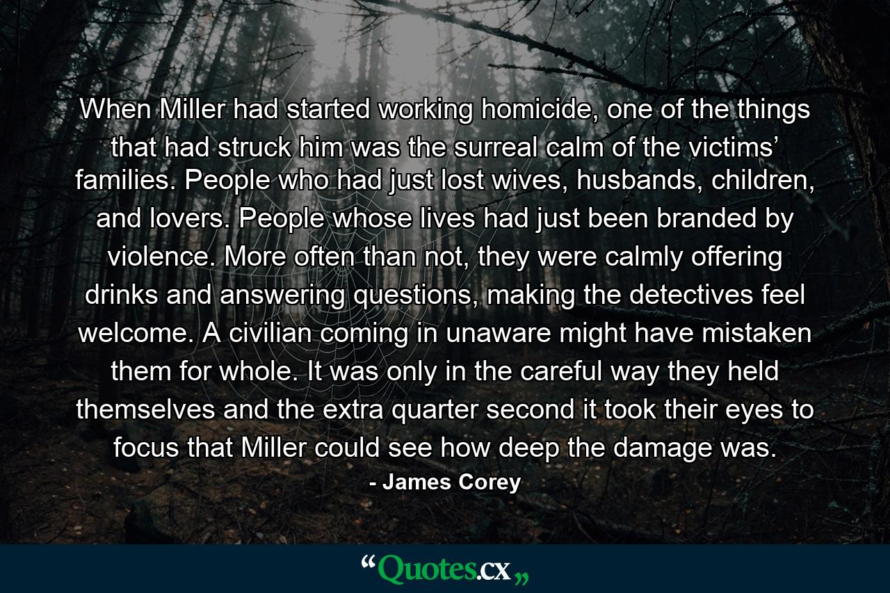 When Miller had started working homicide, one of the things that had struck him was the surreal calm of the victims’ families. People who had just lost wives, husbands, children, and lovers. People whose lives had just been branded by violence. More often than not, they were calmly offering drinks and answering questions, making the detectives feel welcome. A civilian coming in unaware might have mistaken them for whole. It was only in the careful way they held themselves and the extra quarter second it took their eyes to focus that Miller could see how deep the damage was. - Quote by James Corey