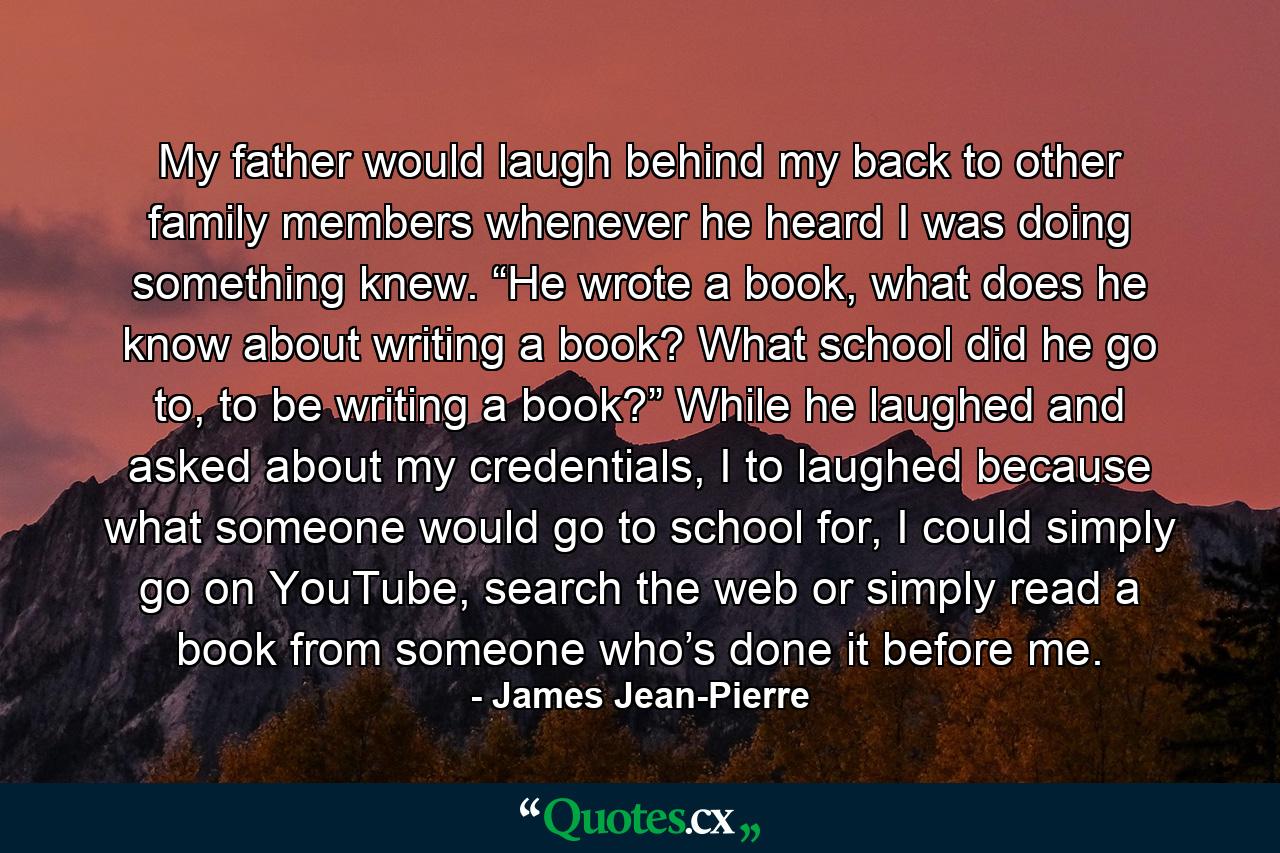 My father would laugh behind my back to other family members whenever he heard I was doing something knew. “He wrote a book, what does he know about writing a book? What school did he go to, to be writing a book?” While he laughed and asked about my credentials, I to laughed because what someone would go to school for, I could simply go on YouTube, search the web or simply read a book from someone who’s done it before me. - Quote by James Jean-Pierre