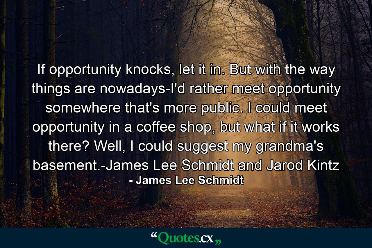 If opportunity knocks, let it in. But with the way things are nowadays-I'd rather meet opportunity somewhere that's more public. I could meet opportunity in a coffee shop, but what if it works there? Well, I could suggest my grandma's basement.-James Lee Schmidt and Jarod Kintz - Quote by James Lee Schmidt