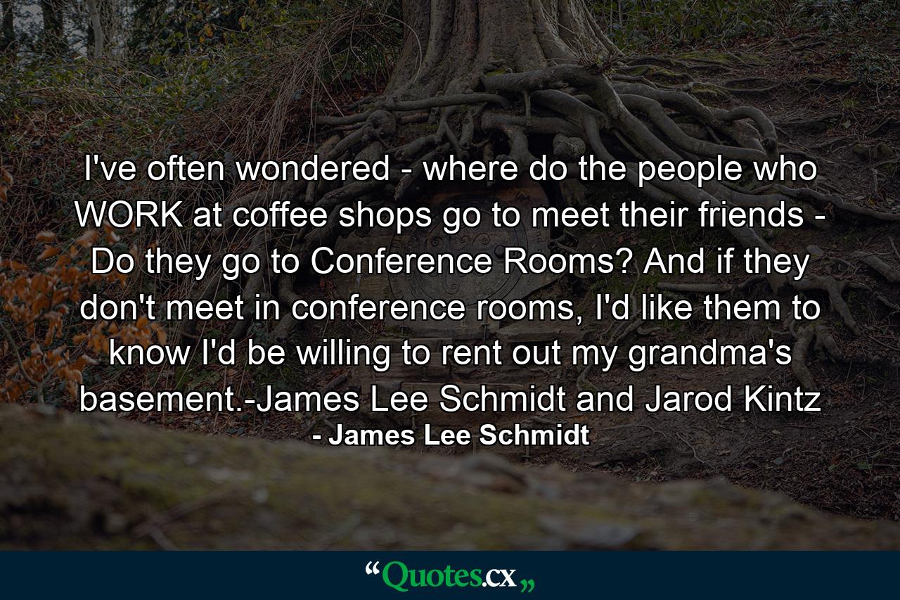 I've often wondered - where do the people who WORK at coffee shops go to meet their friends - Do they go to Conference Rooms? And if they don't meet in conference rooms, I'd like them to know I'd be willing to rent out my grandma's basement.-James Lee Schmidt and Jarod Kintz - Quote by James Lee Schmidt