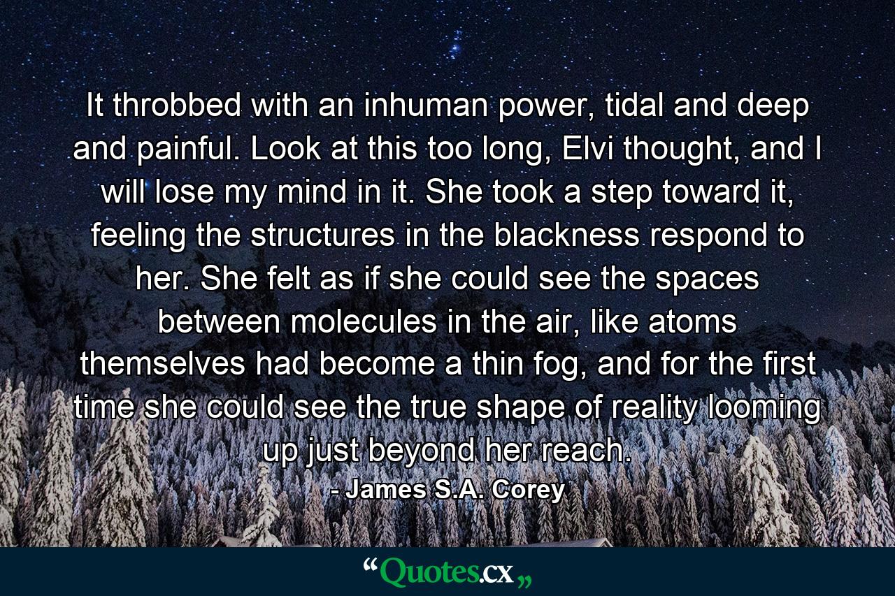 It throbbed with an inhuman power, tidal and deep and painful. Look at this too long, Elvi thought, and I will lose my mind in it. She took a step toward it, feeling the structures in the blackness respond to her. She felt as if she could see the spaces between molecules in the air, like atoms themselves had become a thin fog, and for the first time she could see the true shape of reality looming up just beyond her reach. - Quote by James S.A. Corey