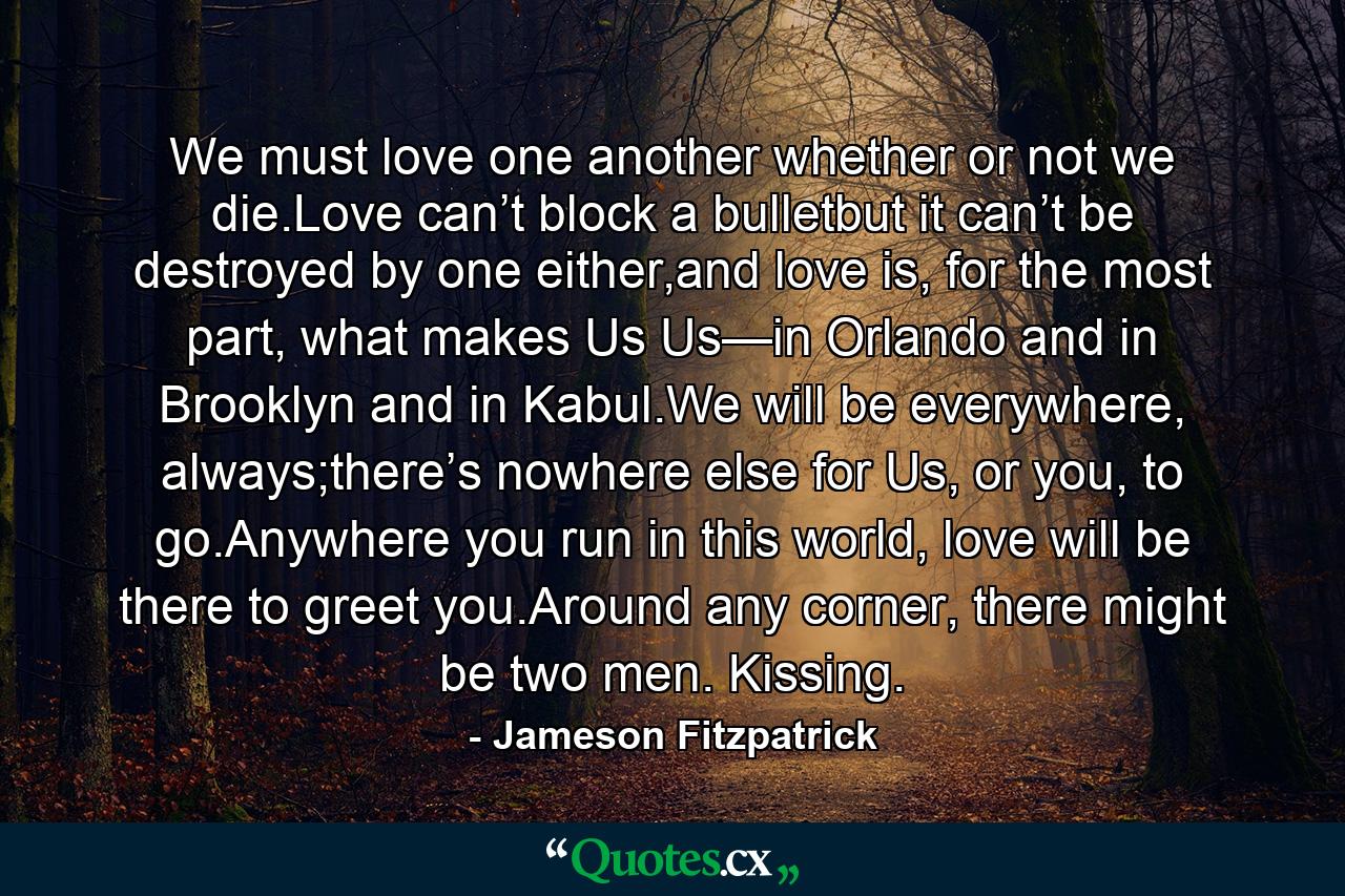 We must love one another whether or not we die.Love can’t block a bulletbut it can’t be destroyed by one either,and love is, for the most part, what makes Us Us—in Orlando and in Brooklyn and in Kabul.We will be everywhere, always;there’s nowhere else for Us, or you, to go.Anywhere you run in this world, love will be there to greet you.Around any corner, there might be two men. Kissing. - Quote by Jameson Fitzpatrick